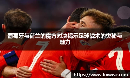 葡萄牙与荷兰的魔方对决揭示足球战术的奥秘与魅力